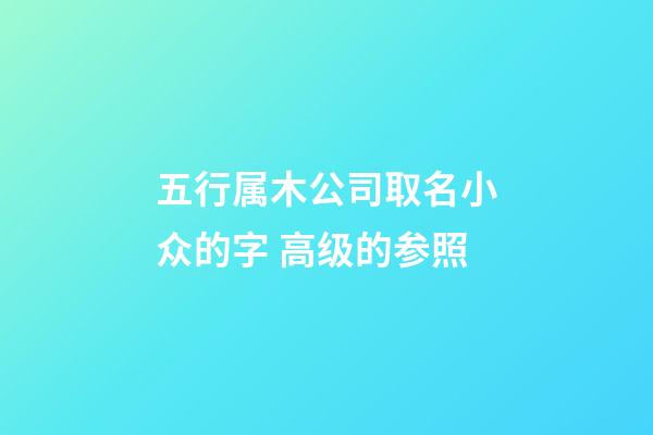 五行属木公司取名小众的字 高级的参照-第1张-公司起名-玄机派